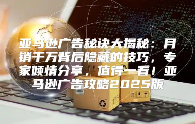 亚马逊广告秘诀大揭秘：月销千万背后隐藏的技巧，专家倾情分享，值得一看！亚马逊广告攻略2025版