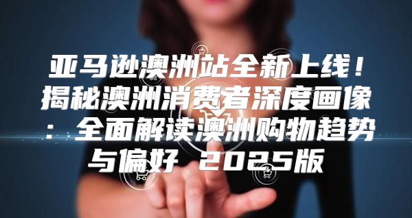 亚马逊澳洲站全新上线！揭秘澳洲消费者深度画像：全面解读澳洲购物趋势与偏好 2025版