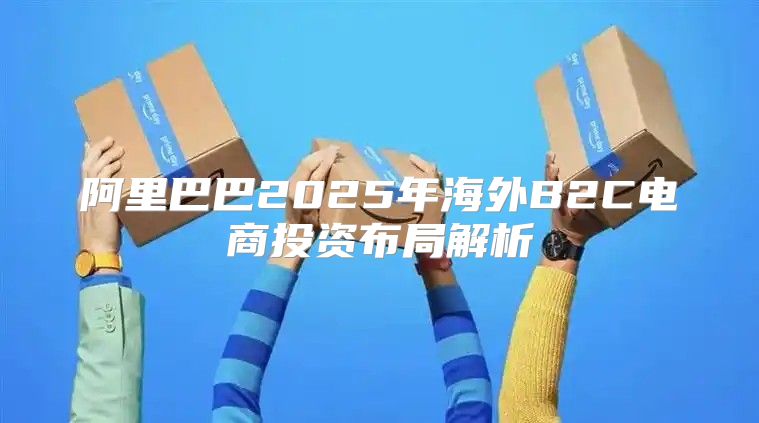 阿里巴巴2025年海外B2C电商投资布局解析