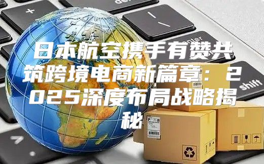 日本航空携手有赞共筑跨境电商新篇章：2025深度布局战略揭秘