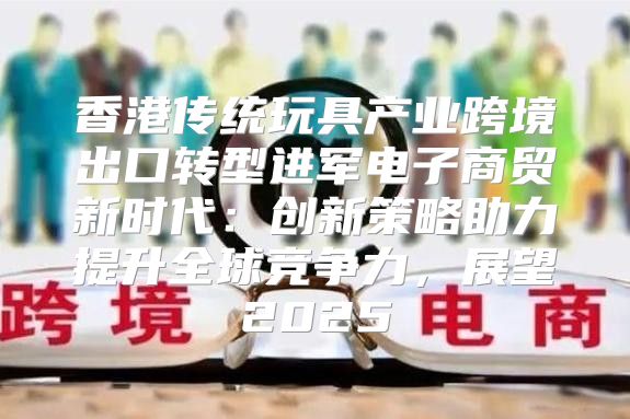 香港传统玩具产业跨境出口转型进军电子商贸新时代：创新策略助力提升全球竞争力，展望2025