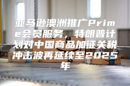 亚马逊澳洲推广Prime会员服务，特朗普计划对中国商品加征关税冲击波再延续至2025年