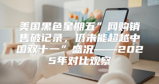 美国黑色星期五”网购销售破记录，仍未能超越中国双十一”盛况——2025年对比观察
