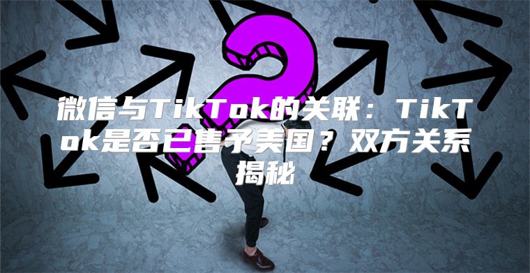 微信与TikTok的关联：TikTok是否已售予美国？双方关系揭秘