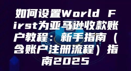 如何设置World First为亚马逊收款账户教程：新手指南含账户注册流程指南2025
