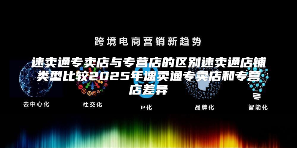 速卖通专卖店与专营店的区别速卖通店铺类型比较2025年速卖通专卖店和专营店差异