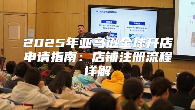 2025年亚马逊全球开店申请指南：店铺注册流程详解