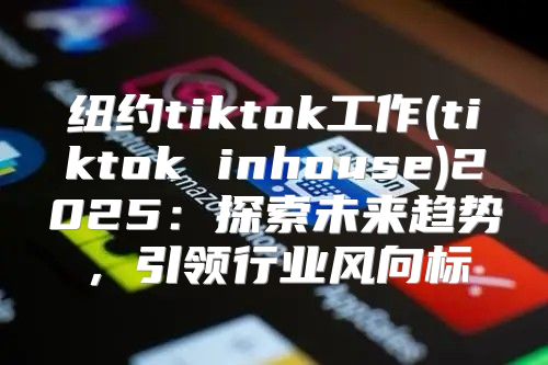 纽约tiktok工作(tiktok inhouse)2025探索未来趋势，引领行业风向标