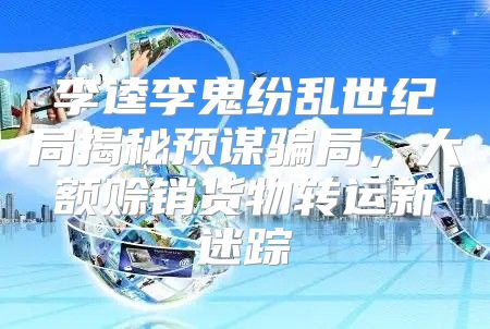 李逵李鬼纷乱世纪局揭秘预谋骗局，大额赊销货物转运新迷踪