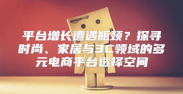 平台增长遭遇瓶颈？探寻时尚、家居与3C领域的多元电商平台选择空间