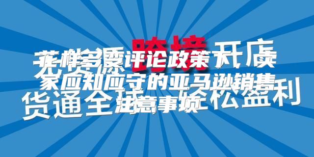花样多变评论政策下，卖家应知应守的亚马逊销售注意事项