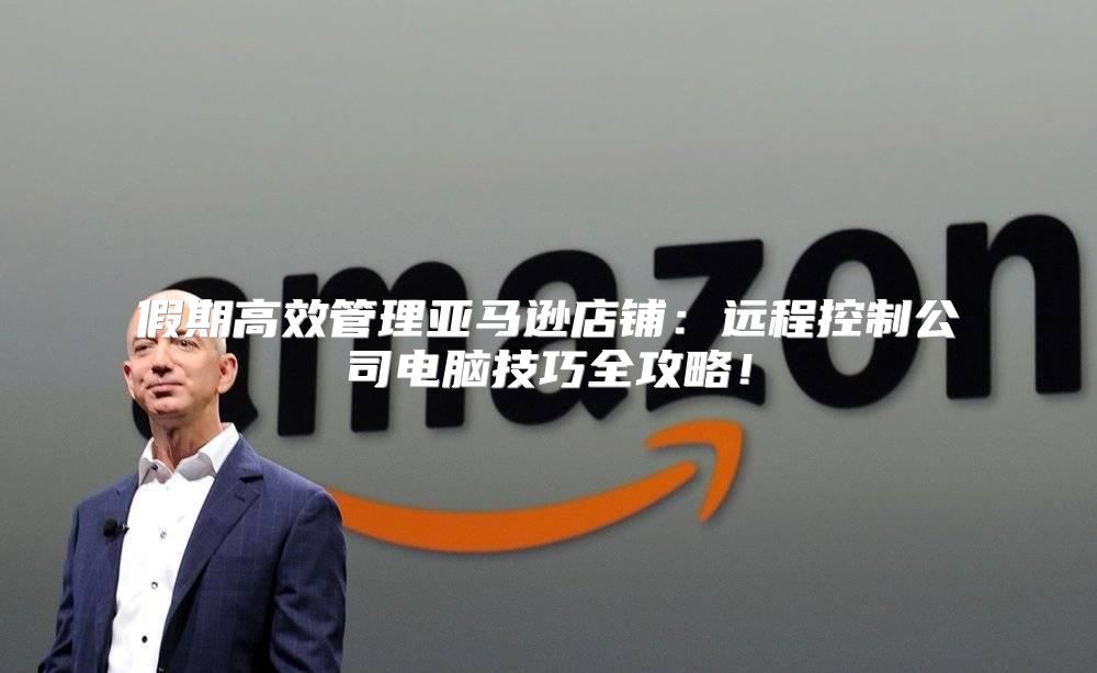 假期高效管理亚马逊店铺：远程控制公司电脑技巧全攻略！