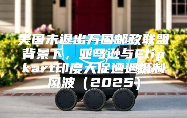 美国未退出万国邮政联盟背景下，亚马逊与Flipkart印度大促遭遇抵制风波2025