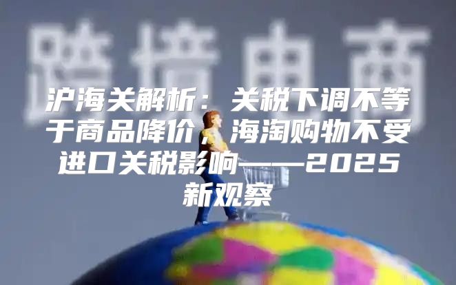 沪海关解析：关税下调不等于商品降价，海淘购物不受进口关税影响——2025新观察