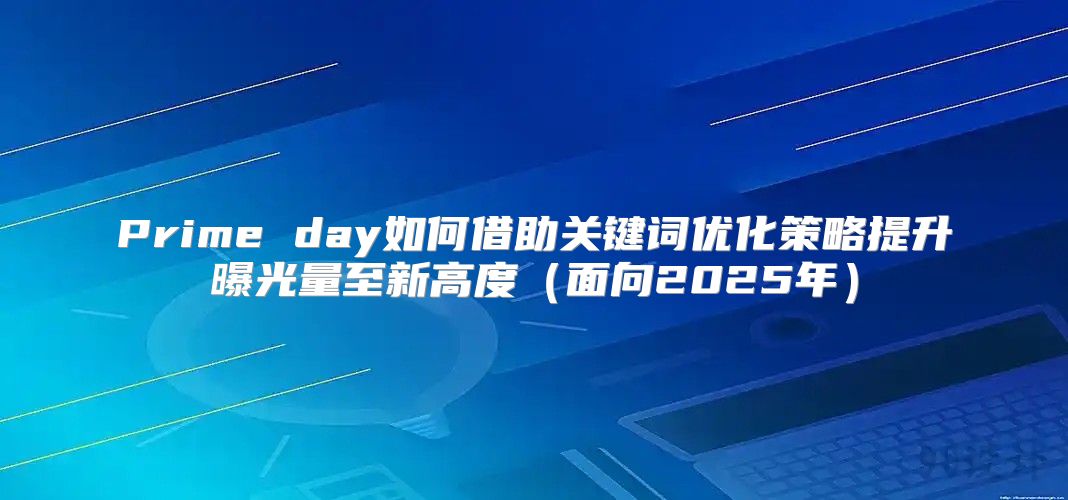 Prime day如何借助关键词优化策略提升曝光量至新高度面向2025年