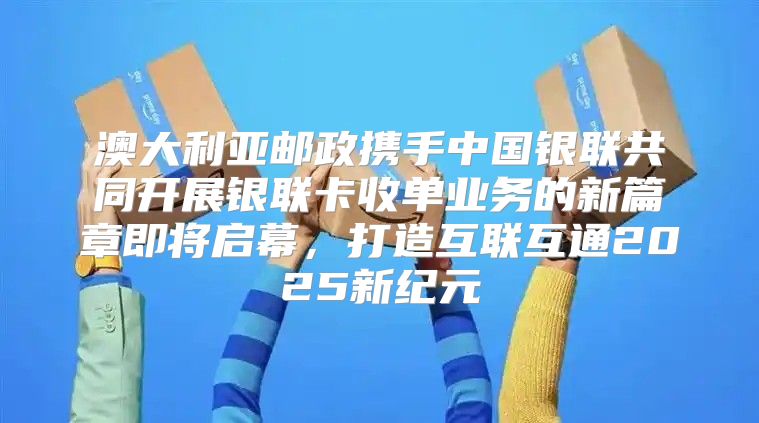 澳大利亚邮政携手中国银联共同开展银联卡收单业务的新篇章即将启幕，打造互联互通2025新纪元
