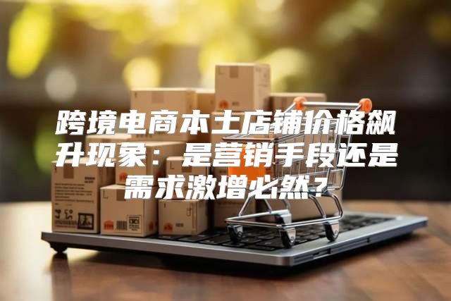 跨境电商本土店铺价格飙升现象：是营销手段还是需求激增必然？