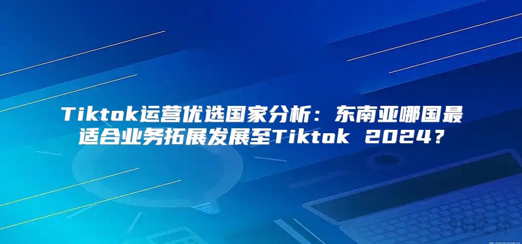 Tiktok运营优选国家分析：东南亚哪国最适合业务拓展发展至Tiktok 2025？