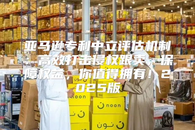 亚马逊专利中立评估机制：高效打击侵权跟卖，保障权益，你值得拥有！2025版