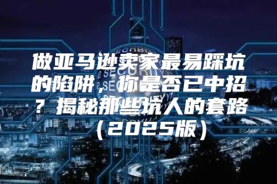 做亚马逊卖家最易踩坑的陷阱，你是否已中招？揭秘那些坑人的套路2025版