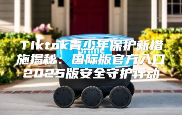 Tiktok青少年保护新措施揭秘：国际版官方入口2025版安全守护行动