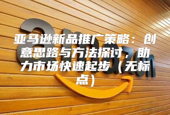 亚马逊新品推广策略：创意思路与方法探讨，助力市场快速起步无标点