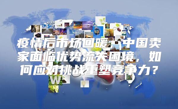 疫情后市场回暖，中国卖家面临优势流失困境，如何应对挑战重塑竞争力？