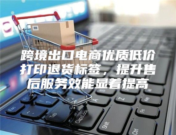 跨境出口电商优质低价打印退货标签，提升售后服务效能显着提高