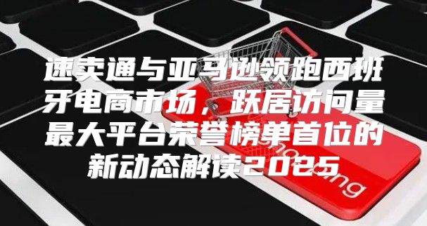 速卖通与亚马逊领跑西班牙电商市场，跃居访问量最大平台荣誉榜单首位的新动态解读2025