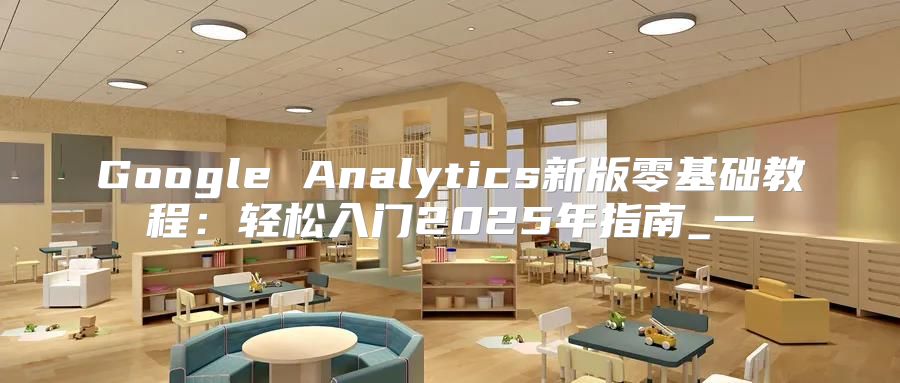 Google Analytics新版零基础教程：轻松入门2025年指南_一