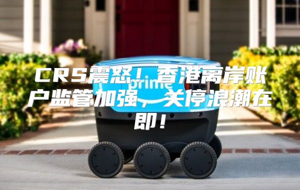 CRS震怒！香港离岸账户监管加强，关停浪潮在即！