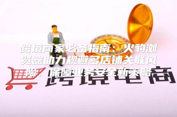 跨境商家必备指南：火豹浏览器助力规避多店铺关联风险，保障业务安全新策略