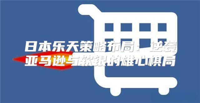 日本乐天策略布局：逆袭亚马逊与软银的雄心棋局