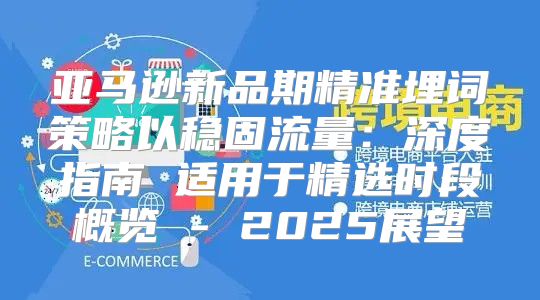 亚马逊新品期精准埋词策略以稳固流量：深度指南 适用于精选时段概览 - 2025展望