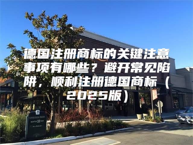 德国注册商标的关键注意事项有哪些？避开常见陷阱，顺利注册德国商标2025版