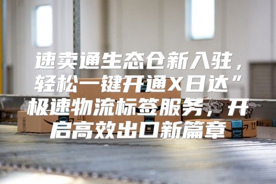 速卖通生态仓新入驻，轻松一键开通X日达”极速物流标签服务，开启高效出口新篇章