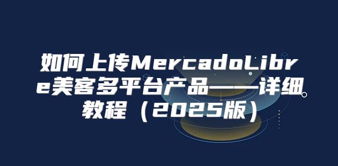 如何上传MercadoLibre美客多平台产品——详细教程2025版