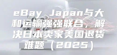 eBay Japan与大和运输强强联合，解决日本卖家美国退货难题2025