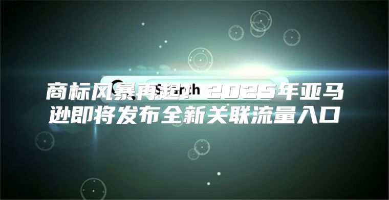 商标风暴再起！2025年亚马逊即将发布全新关联流量入口