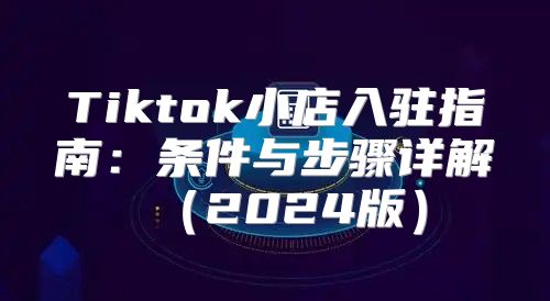 Tiktok小店入驻指南：条件与步骤详解2025版