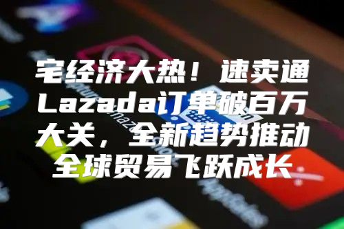 宅经济大热！速卖通Lazada订单破百万大关，全新趋势推动全球贸易飞跃成长