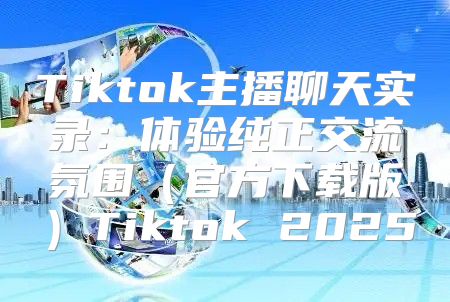 Tiktok主播聊天实录：体验纯正交流氛围官方下载版Tiktok 2025