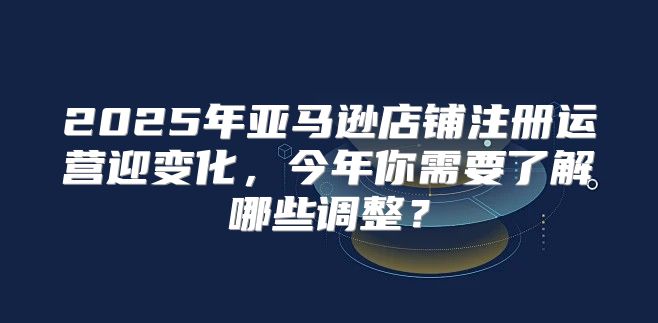 2025年亚马逊店铺注册运营迎变化，今年你需要了解哪些调整？
