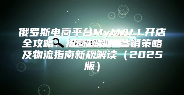 俄罗斯电商平台MyMALL开店全攻略：招商规划、营销策略及物流指南新规解读2025版