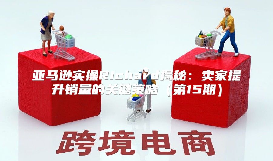 亚马逊实操Richard揭秘：卖家提升销量的关键策略第15期