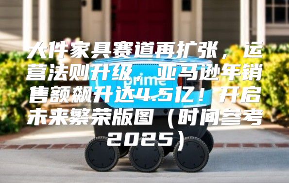 大件家具赛道再扩张，运营法则升级，亚马逊年销售额飙升达4.5亿！开启未来繁荣版图时间参考2025