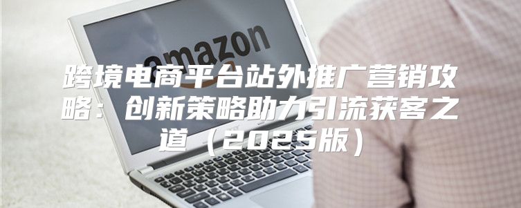 跨境电商平台站外推广营销攻略：创新策略助力引流获客之道2025版