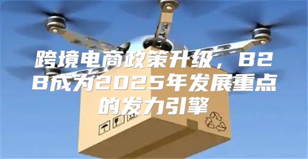跨境电商政策升级，B2B成为2025年发展重点的发力引擎