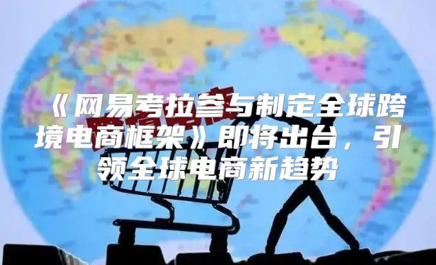 网易考拉参与制定全球跨境电商框架即将出台，引领全球电商新趋势
