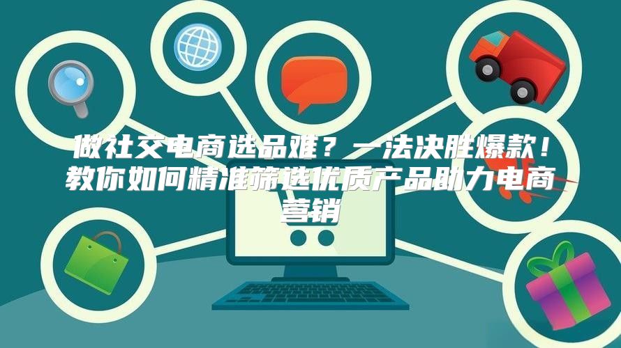 做社交电商选品难？一法决胜爆款！教你如何精准筛选优质产品助力电商营销